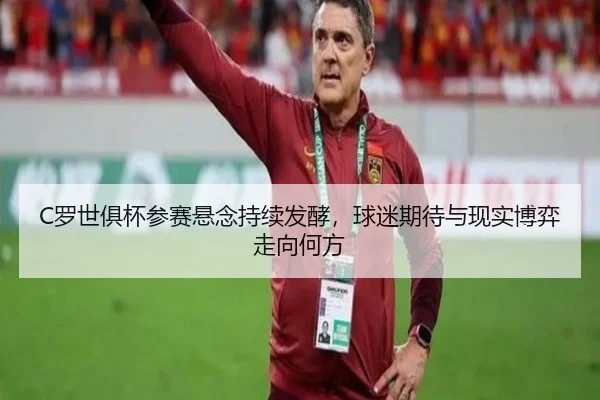 C罗世俱杯参赛悬念持续发酵，球迷期待与现实博弈走向何方 | Feifanyule